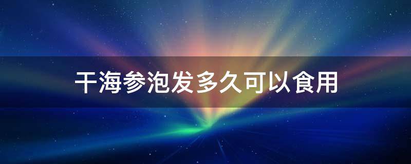 干海参泡发多久可以食用 干海参泡发后煮多久可以吃