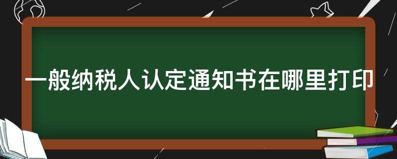 一般纳税人认定通知书在哪里打印 一般纳税人认定通知书在哪里打印大连