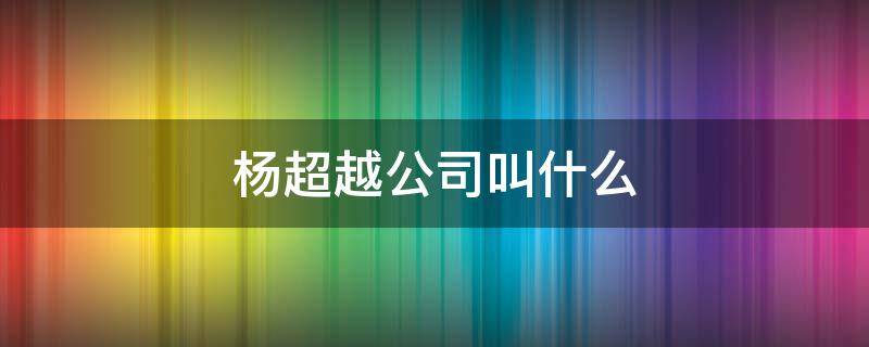 杨超越公司叫什么 杨超越是什么公司