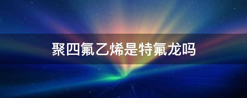 聚四氟乙烯是特氟龙吗（特氟龙和聚四氟乙烯的有什么区别?）