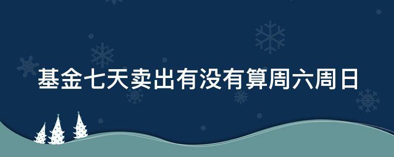 基金七天卖出有没有算周六周日（基金七天卖出算周末吗）