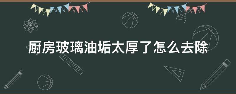 厨房玻璃油垢太厚了怎么去除 厨房很厚的油垢怎么办