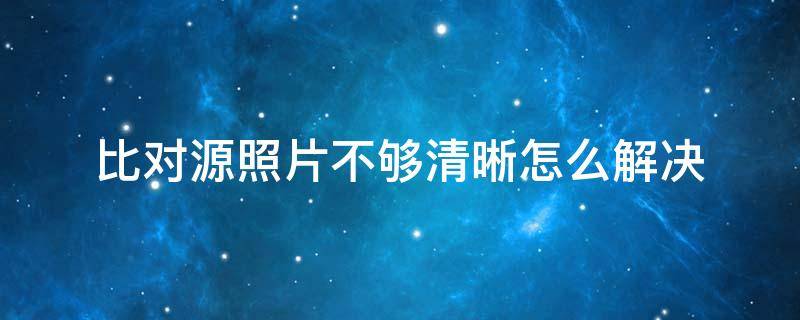 比对源照片不够清晰怎么解决（对比源照片不清晰多久可以重试）