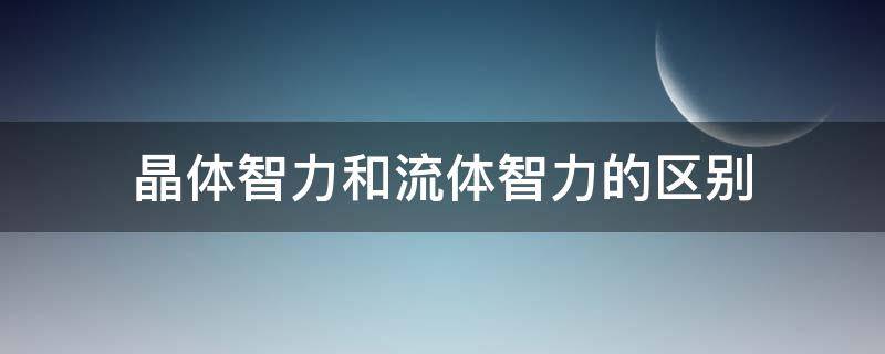 晶体智力和流体智力的区别（晶体智力和流体智力的区别有哪些）