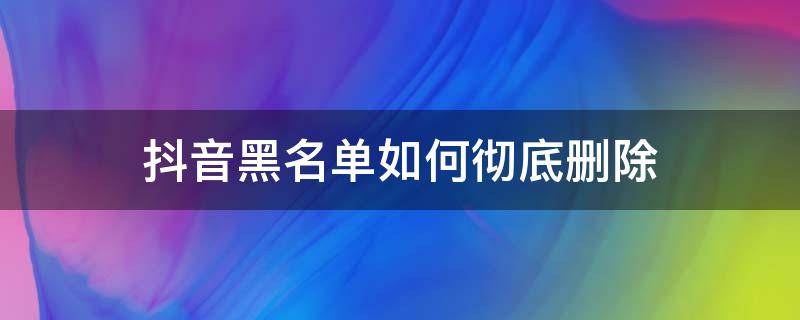 抖音黑名单如何彻底删除 抖音黑名单怎样删除