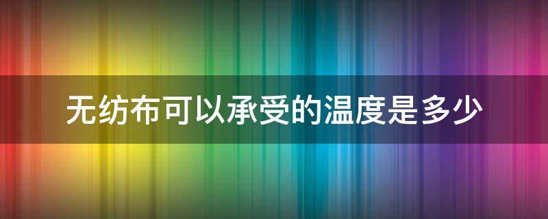 无纺布可以承受的温度是多少（无纺布 温度）