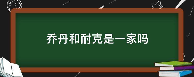 乔丹和耐克是一家吗（aj乔丹和耐克是一家吗）