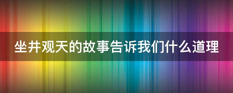 坐井观天的故事告诉我们什么道理（坐井观天的故事告诉我们什么道理只顾眼前）