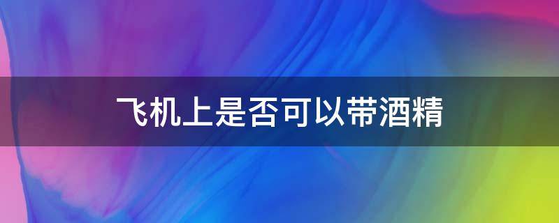 飞机上是否可以带酒精 飞机上可以带酒精么