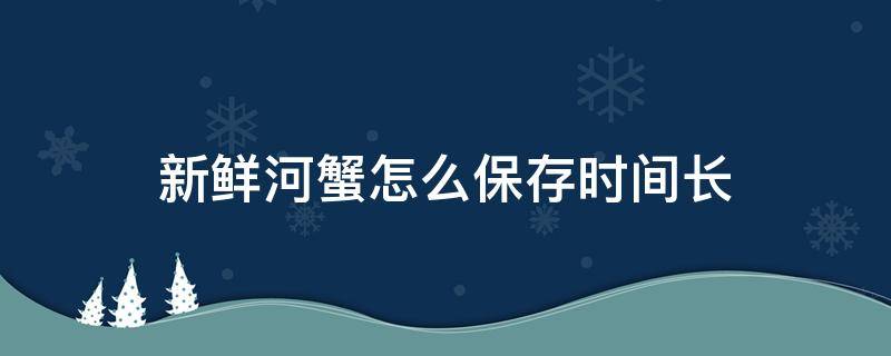 新鲜河蟹怎么保存时间长 新鲜河蟹怎么保存时间长能保存多久