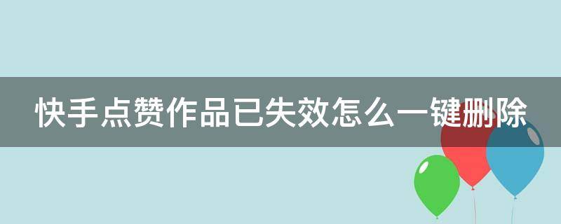 快手点赞作品已失效怎么一键删除 快手点赞作品失效怎么全部删除