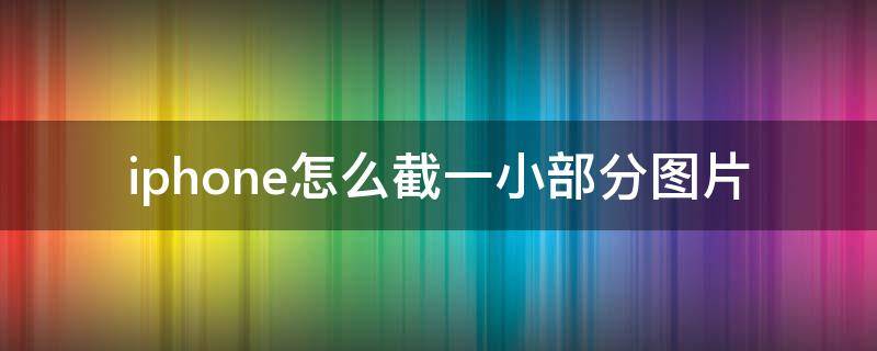 iphone怎么截一小部分图片 苹果手机怎么截图一小部分