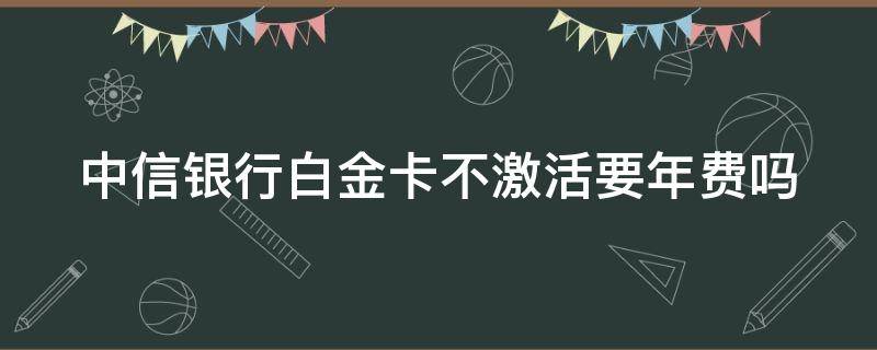 中信银行白金卡不激活要年费吗 中信银行白金卡不激活要年费吗多少钱