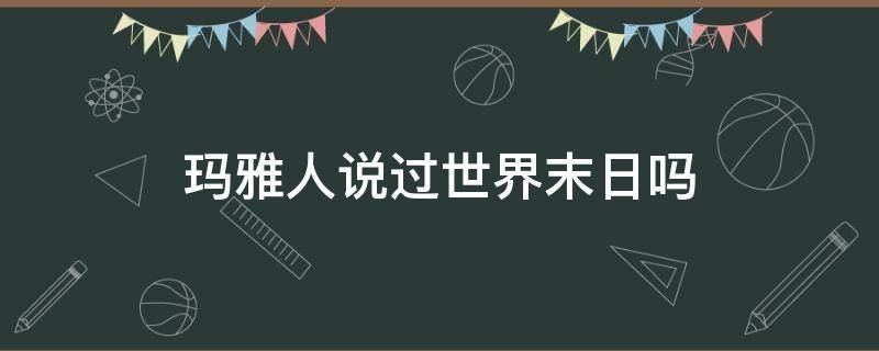 玛雅人说过世界末日吗（玛雅文明说的世界末日）