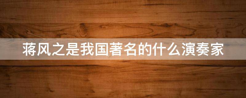 蒋风之是我国著名的什么演奏家 蒋风之是我国著名的什么演奏家其代表作品为汉宫秋月