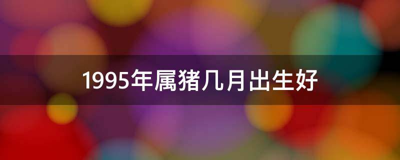 1995年属猪几月出生好（1995年属猪几月出生好三月出生）