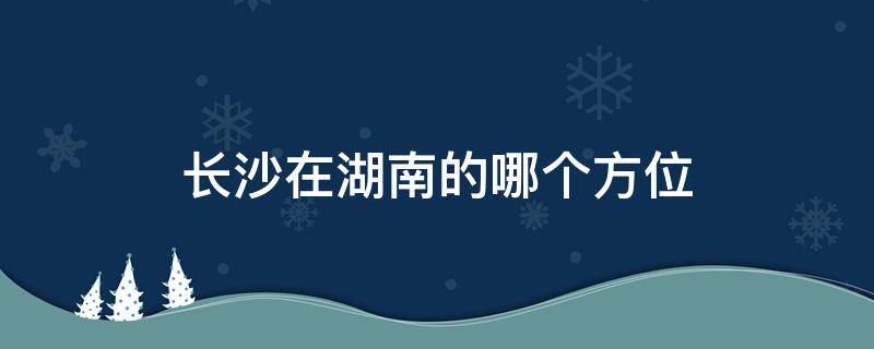 长沙在湖南的哪个方位 长沙在湖南的位置