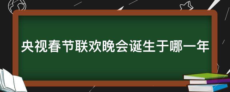 央视春节联欢晚会诞生于哪一年（央视春节联欢晚会诞生于哪一年几月几日）