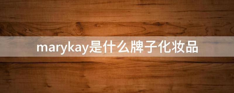 marykay是什么牌子化妆品（marykay是什么牌子化妆品怎么用）