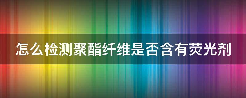 怎么检测聚酯纤维是否含有荧光剂（怎么检测聚酯纤维是否含有荧光剂呢）