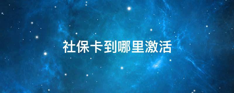 社保卡到哪里激活 社保卡到哪里激活要本人去吗