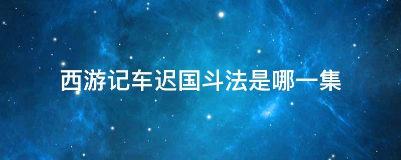 西游记车迟国斗法是哪一集 张纪中版西游记车迟国斗法是哪一集