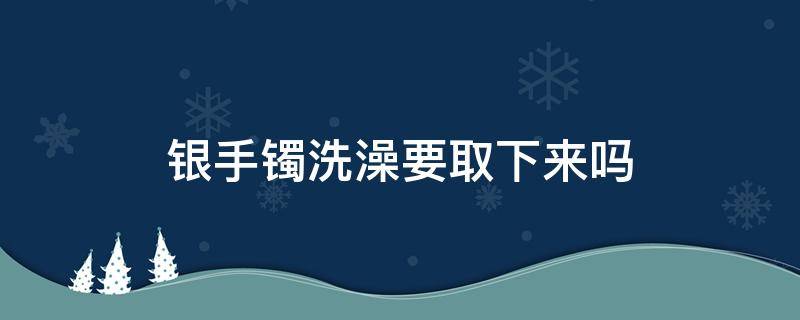 银手镯洗澡要取下来吗 银手镯洗澡时可以不取下来吗