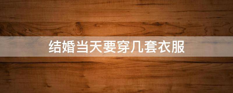 结婚当天要穿几套衣服 婚礼当天需要几套衣服