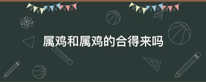 属鸡和属鸡的合得来吗 属鸡和属鸡的属相合吗