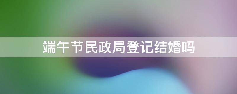 端午节民政局登记结婚吗 国庆假期民政局能结婚登记吗