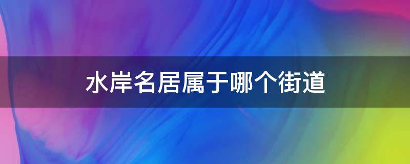 水岸名居属于哪个街道（水岸名筑属于哪个居委会）