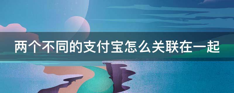 两个不同的支付宝怎么关联在一起（两个不同的支付宝如何绑定在一起）