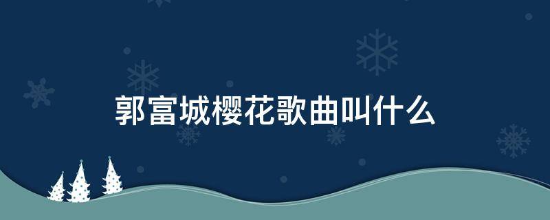 郭富城樱花歌曲叫什么 郭富城樱花歌曲叫什么是翻唱吗