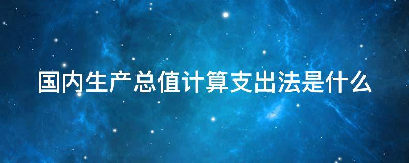 国内生产总值计算支出法是什么（国内生产总值支出法计算公式）