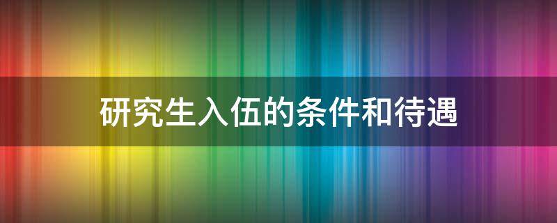 研究生入伍的条件和待遇（研究生入伍的条件和待遇知乎）