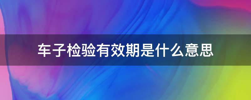 车子检验有效期是什么意思 车的检验有效期是什么