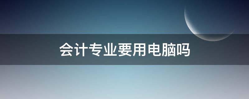 会计专业要用电脑吗 会计专业需要学电脑吗