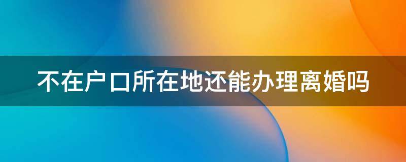 不在户口所在地还能办理离婚吗 不在户口所在地还能办理离婚吗现在