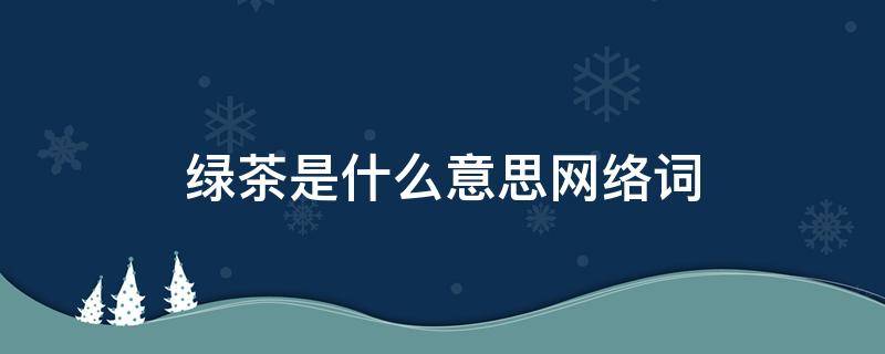 绿茶是什么意思网络词（网络词绿茶是什么意思?）