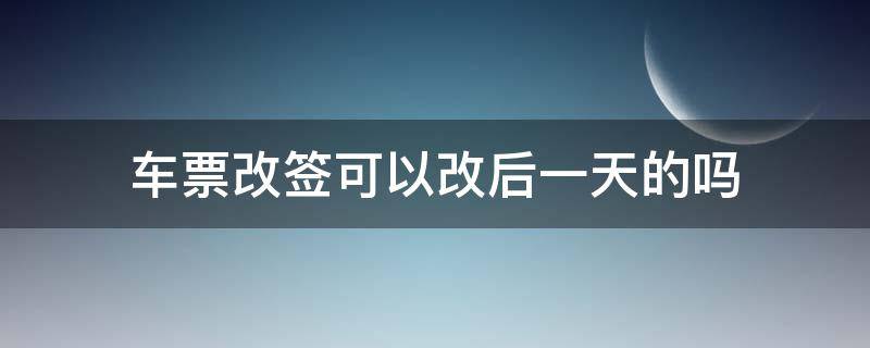 车票改签可以改后一天的吗（车票改签是只能改签当天的吗）