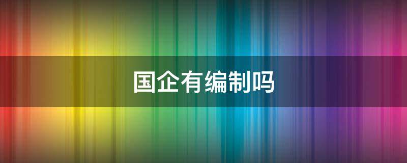 国企有编制吗 现在进国企有编制吗