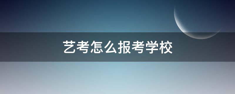 艺考怎么报考学校（艺考如何报考学校）