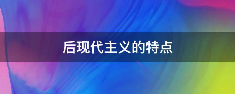 后现代主义的特点（后现代主义的特点是什么）