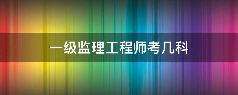 一级监理工程师考几科（一级监理工程师考试科目有哪些）