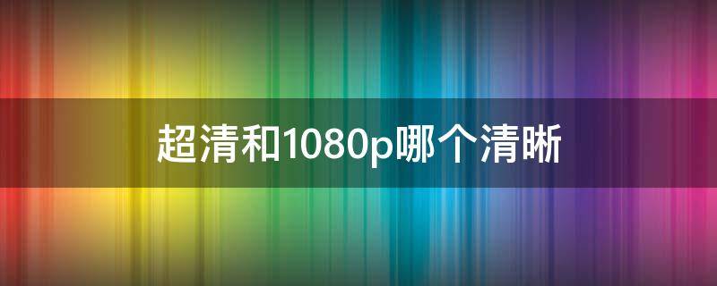 超清和1080p哪个清晰（超清和1080p哪个更清晰）