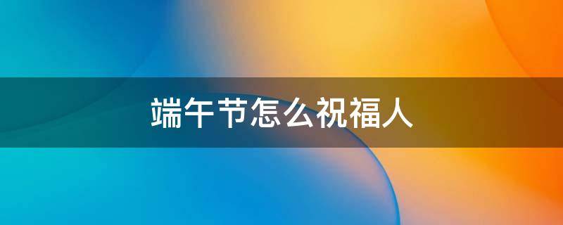 端午节怎么祝福人 怎么祝人端午节快乐