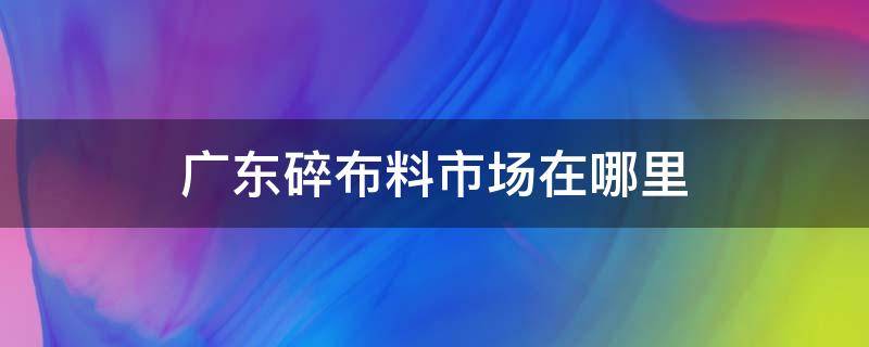 广东碎布料市场在哪里 广州哪里有卖碎布料的地方