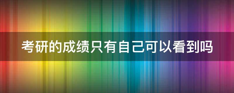 考研的成绩只有自己可以看到吗（考研成绩除了自己以外其他人可以查到吗）