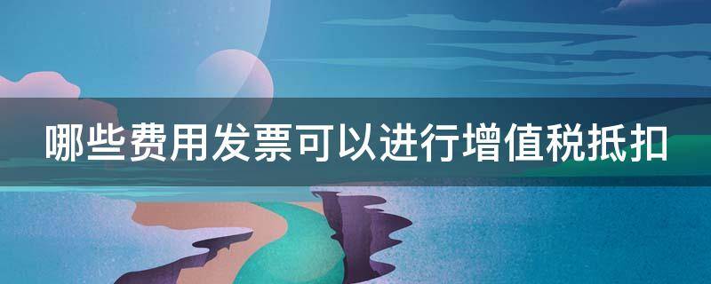 哪些费用发票可以进行增值税抵扣（哪些费用发票可以进行增值税抵扣认证）