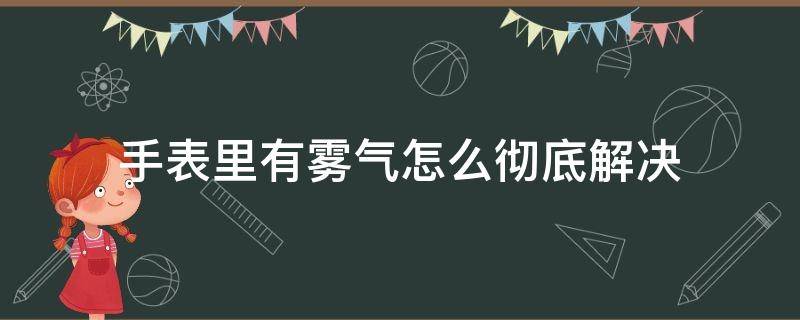 手表里有雾气怎么彻底解决（手表里边有雾气怎么办处理）